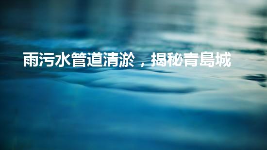 雨污水管道清淤，揭秘青島城市隱患之源！